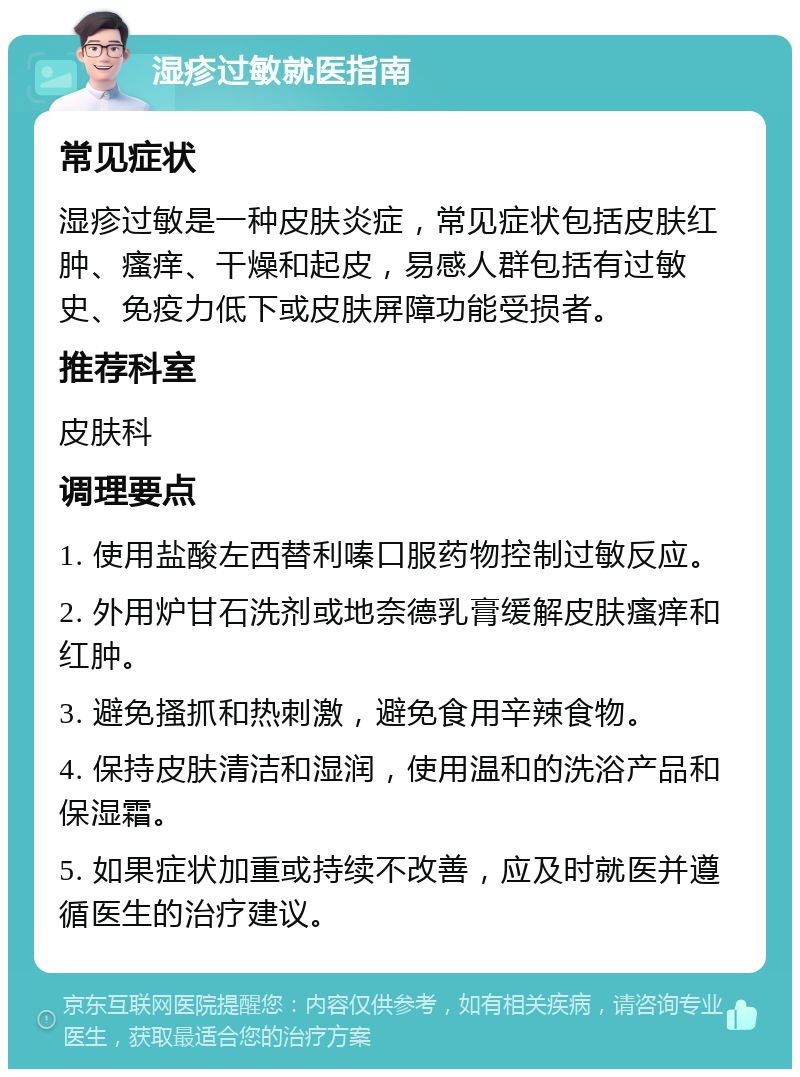 湿疹过敏就医指南 常见症状 湿疹过敏是一种皮肤炎症，常见症状包括皮肤红肿、瘙痒、干燥和起皮，易感人群包括有过敏史、免疫力低下或皮肤屏障功能受损者。 推荐科室 皮肤科 调理要点 1. 使用盐酸左西替利嗪口服药物控制过敏反应。 2. 外用炉甘石洗剂或地奈德乳膏缓解皮肤瘙痒和红肿。 3. 避免搔抓和热刺激，避免食用辛辣食物。 4. 保持皮肤清洁和湿润，使用温和的洗浴产品和保湿霜。 5. 如果症状加重或持续不改善，应及时就医并遵循医生的治疗建议。