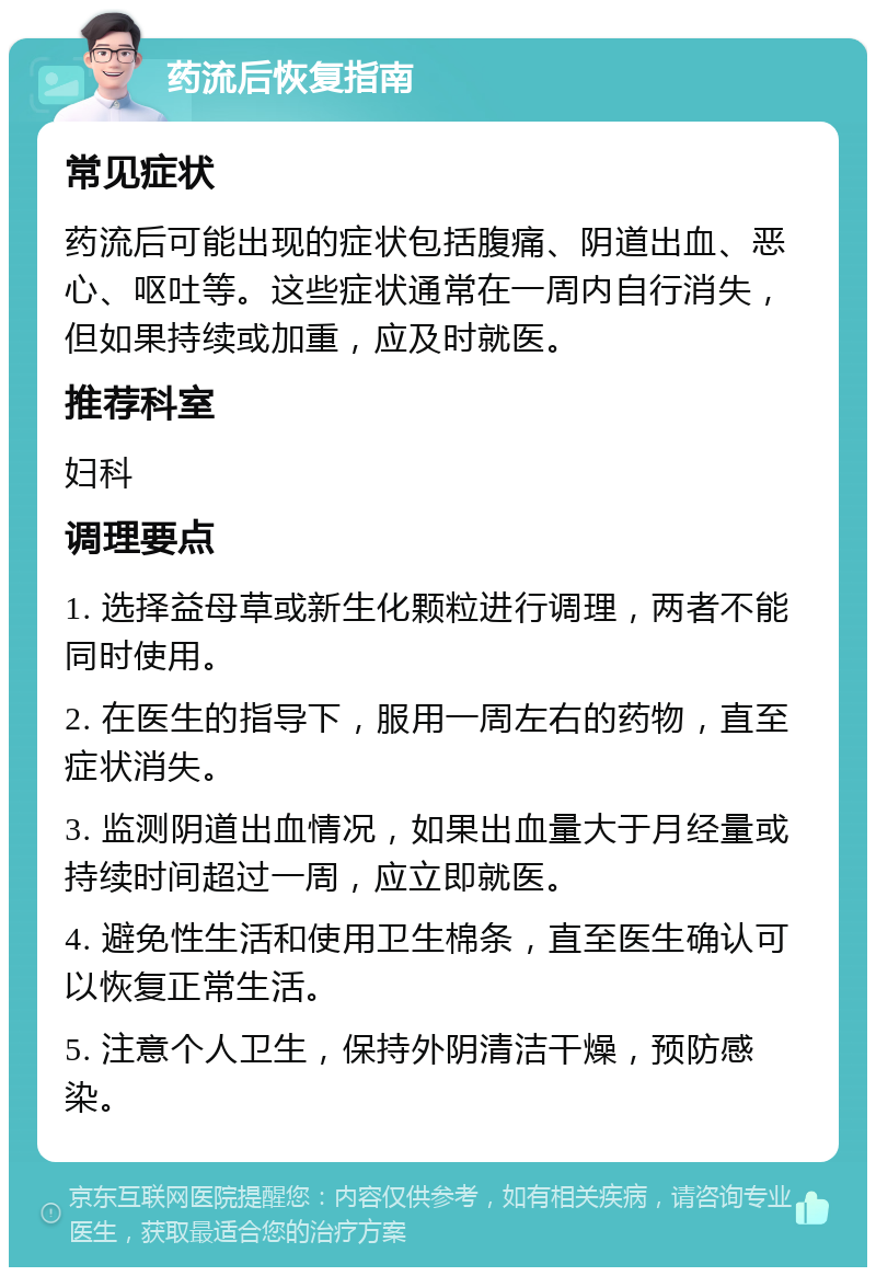 药流后恢复指南 常见症状 药流后可能出现的症状包括腹痛、阴道出血、恶心、呕吐等。这些症状通常在一周内自行消失，但如果持续或加重，应及时就医。 推荐科室 妇科 调理要点 1. 选择益母草或新生化颗粒进行调理，两者不能同时使用。 2. 在医生的指导下，服用一周左右的药物，直至症状消失。 3. 监测阴道出血情况，如果出血量大于月经量或持续时间超过一周，应立即就医。 4. 避免性生活和使用卫生棉条，直至医生确认可以恢复正常生活。 5. 注意个人卫生，保持外阴清洁干燥，预防感染。