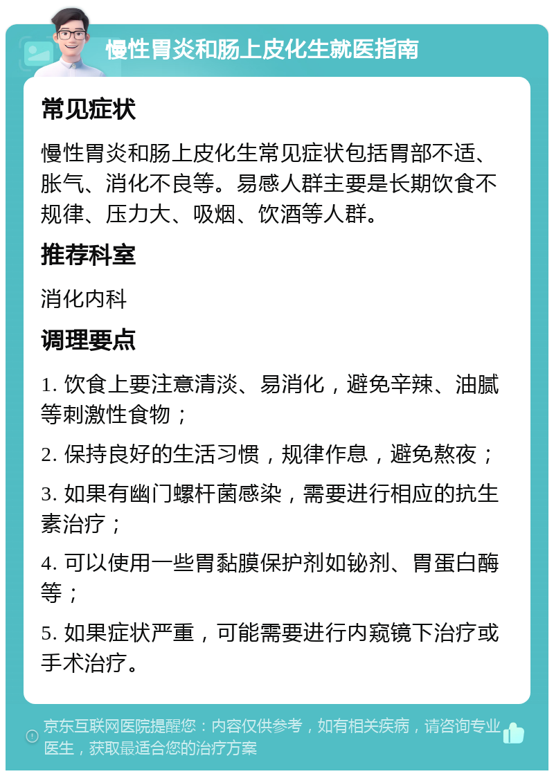 慢性胃炎和肠上皮化生就医指南 常见症状 慢性胃炎和肠上皮化生常见症状包括胃部不适、胀气、消化不良等。易感人群主要是长期饮食不规律、压力大、吸烟、饮酒等人群。 推荐科室 消化内科 调理要点 1. 饮食上要注意清淡、易消化，避免辛辣、油腻等刺激性食物； 2. 保持良好的生活习惯，规律作息，避免熬夜； 3. 如果有幽门螺杆菌感染，需要进行相应的抗生素治疗； 4. 可以使用一些胃黏膜保护剂如铋剂、胃蛋白酶等； 5. 如果症状严重，可能需要进行内窥镜下治疗或手术治疗。