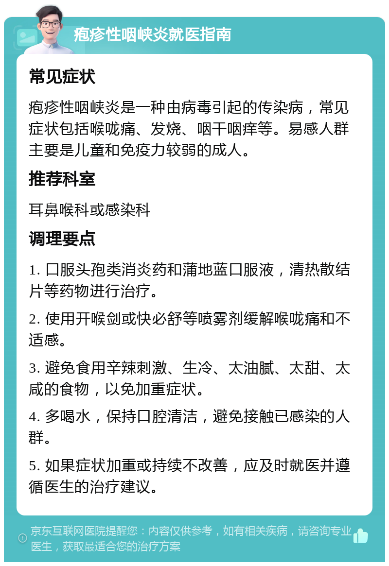 疱疹性咽峡炎就医指南 常见症状 疱疹性咽峡炎是一种由病毒引起的传染病，常见症状包括喉咙痛、发烧、咽干咽痒等。易感人群主要是儿童和免疫力较弱的成人。 推荐科室 耳鼻喉科或感染科 调理要点 1. 口服头孢类消炎药和蒲地蓝口服液，清热散结片等药物进行治疗。 2. 使用开喉剑或快必舒等喷雾剂缓解喉咙痛和不适感。 3. 避免食用辛辣刺激、生冷、太油腻、太甜、太咸的食物，以免加重症状。 4. 多喝水，保持口腔清洁，避免接触已感染的人群。 5. 如果症状加重或持续不改善，应及时就医并遵循医生的治疗建议。