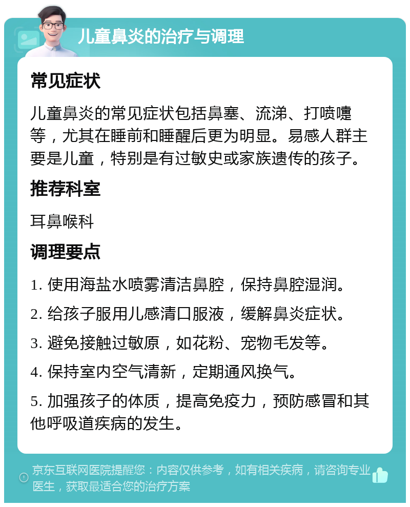 儿童鼻炎的治疗与调理 常见症状 儿童鼻炎的常见症状包括鼻塞、流涕、打喷嚏等，尤其在睡前和睡醒后更为明显。易感人群主要是儿童，特别是有过敏史或家族遗传的孩子。 推荐科室 耳鼻喉科 调理要点 1. 使用海盐水喷雾清洁鼻腔，保持鼻腔湿润。 2. 给孩子服用儿感清口服液，缓解鼻炎症状。 3. 避免接触过敏原，如花粉、宠物毛发等。 4. 保持室内空气清新，定期通风换气。 5. 加强孩子的体质，提高免疫力，预防感冒和其他呼吸道疾病的发生。