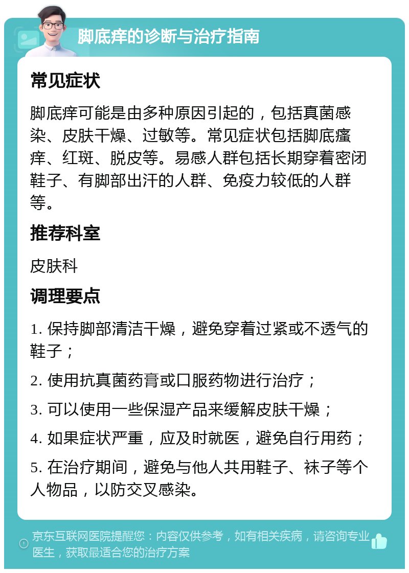 脚底痒的诊断与治疗指南 常见症状 脚底痒可能是由多种原因引起的，包括真菌感染、皮肤干燥、过敏等。常见症状包括脚底瘙痒、红斑、脱皮等。易感人群包括长期穿着密闭鞋子、有脚部出汗的人群、免疫力较低的人群等。 推荐科室 皮肤科 调理要点 1. 保持脚部清洁干燥，避免穿着过紧或不透气的鞋子； 2. 使用抗真菌药膏或口服药物进行治疗； 3. 可以使用一些保湿产品来缓解皮肤干燥； 4. 如果症状严重，应及时就医，避免自行用药； 5. 在治疗期间，避免与他人共用鞋子、袜子等个人物品，以防交叉感染。