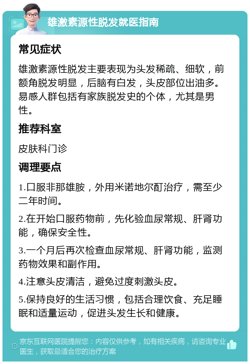 雄激素源性脱发就医指南 常见症状 雄激素源性脱发主要表现为头发稀疏、细软，前额角脱发明显，后脑有白发，头皮部位出油多。易感人群包括有家族脱发史的个体，尤其是男性。 推荐科室 皮肤科门诊 调理要点 1.口服非那雄胺，外用米诺地尔酊治疗，需至少二年时间。 2.在开始口服药物前，先化验血尿常规、肝肾功能，确保安全性。 3.一个月后再次检查血尿常规、肝肾功能，监测药物效果和副作用。 4.注意头皮清洁，避免过度刺激头皮。 5.保持良好的生活习惯，包括合理饮食、充足睡眠和适量运动，促进头发生长和健康。