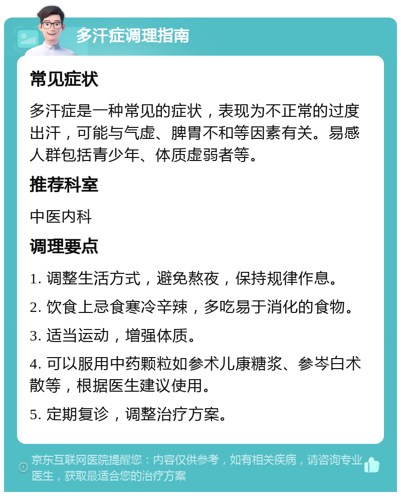 多汗症调理指南 常见症状 多汗症是一种常见的症状，表现为不正常的过度出汗，可能与气虚、脾胃不和等因素有关。易感人群包括青少年、体质虚弱者等。 推荐科室 中医内科 调理要点 1. 调整生活方式，避免熬夜，保持规律作息。 2. 饮食上忌食寒冷辛辣，多吃易于消化的食物。 3. 适当运动，增强体质。 4. 可以服用中药颗粒如参术儿康糖浆、参岑白术散等，根据医生建议使用。 5. 定期复诊，调整治疗方案。