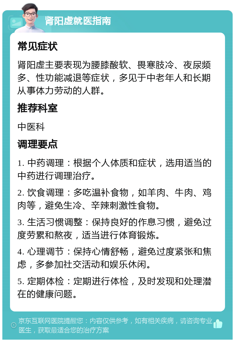 肾阳虚就医指南 常见症状 肾阳虚主要表现为腰膝酸软、畏寒肢冷、夜尿频多、性功能减退等症状，多见于中老年人和长期从事体力劳动的人群。 推荐科室 中医科 调理要点 1. 中药调理：根据个人体质和症状，选用适当的中药进行调理治疗。 2. 饮食调理：多吃温补食物，如羊肉、牛肉、鸡肉等，避免生冷、辛辣刺激性食物。 3. 生活习惯调整：保持良好的作息习惯，避免过度劳累和熬夜，适当进行体育锻炼。 4. 心理调节：保持心情舒畅，避免过度紧张和焦虑，多参加社交活动和娱乐休闲。 5. 定期体检：定期进行体检，及时发现和处理潜在的健康问题。