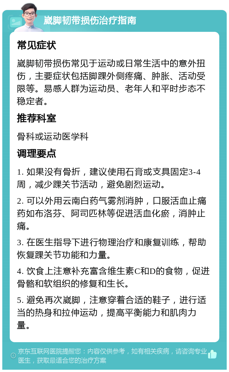 崴脚韧带损伤治疗指南 常见症状 崴脚韧带损伤常见于运动或日常生活中的意外扭伤，主要症状包括脚踝外侧疼痛、肿胀、活动受限等。易感人群为运动员、老年人和平时步态不稳定者。 推荐科室 骨科或运动医学科 调理要点 1. 如果没有骨折，建议使用石膏或支具固定3-4周，减少踝关节活动，避免剧烈运动。 2. 可以外用云南白药气雾剂消肿，口服活血止痛药如布洛芬、阿司匹林等促进活血化瘀，消肿止痛。 3. 在医生指导下进行物理治疗和康复训练，帮助恢复踝关节功能和力量。 4. 饮食上注意补充富含维生素C和D的食物，促进骨骼和软组织的修复和生长。 5. 避免再次崴脚，注意穿着合适的鞋子，进行适当的热身和拉伸运动，提高平衡能力和肌肉力量。