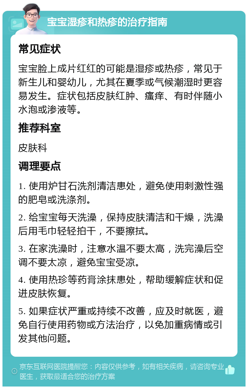 宝宝湿疹和热疹的治疗指南 常见症状 宝宝脸上成片红红的可能是湿疹或热疹，常见于新生儿和婴幼儿，尤其在夏季或气候潮湿时更容易发生。症状包括皮肤红肿、瘙痒、有时伴随小水泡或渗液等。 推荐科室 皮肤科 调理要点 1. 使用炉甘石洗剂清洁患处，避免使用刺激性强的肥皂或洗涤剂。 2. 给宝宝每天洗澡，保持皮肤清洁和干燥，洗澡后用毛巾轻轻拍干，不要擦拭。 3. 在家洗澡时，注意水温不要太高，洗完澡后空调不要太凉，避免宝宝受凉。 4. 使用热珍等药膏涂抹患处，帮助缓解症状和促进皮肤恢复。 5. 如果症状严重或持续不改善，应及时就医，避免自行使用药物或方法治疗，以免加重病情或引发其他问题。