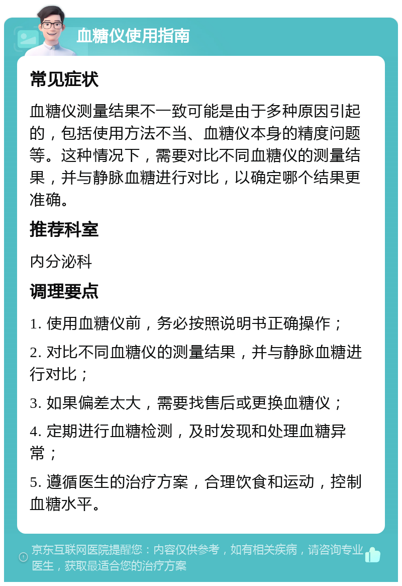 血糖仪使用指南 常见症状 血糖仪测量结果不一致可能是由于多种原因引起的，包括使用方法不当、血糖仪本身的精度问题等。这种情况下，需要对比不同血糖仪的测量结果，并与静脉血糖进行对比，以确定哪个结果更准确。 推荐科室 内分泌科 调理要点 1. 使用血糖仪前，务必按照说明书正确操作； 2. 对比不同血糖仪的测量结果，并与静脉血糖进行对比； 3. 如果偏差太大，需要找售后或更换血糖仪； 4. 定期进行血糖检测，及时发现和处理血糖异常； 5. 遵循医生的治疗方案，合理饮食和运动，控制血糖水平。