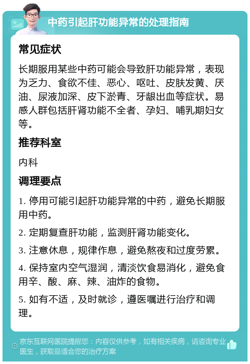 中药引起肝功能异常的处理指南 常见症状 长期服用某些中药可能会导致肝功能异常，表现为乏力、食欲不佳、恶心、呕吐、皮肤发黄、厌油、尿液加深、皮下淤青、牙龈出血等症状。易感人群包括肝肾功能不全者、孕妇、哺乳期妇女等。 推荐科室 内科 调理要点 1. 停用可能引起肝功能异常的中药，避免长期服用中药。 2. 定期复查肝功能，监测肝肾功能变化。 3. 注意休息，规律作息，避免熬夜和过度劳累。 4. 保持室内空气湿润，清淡饮食易消化，避免食用辛、酸、麻、辣、油炸的食物。 5. 如有不适，及时就诊，遵医嘱进行治疗和调理。