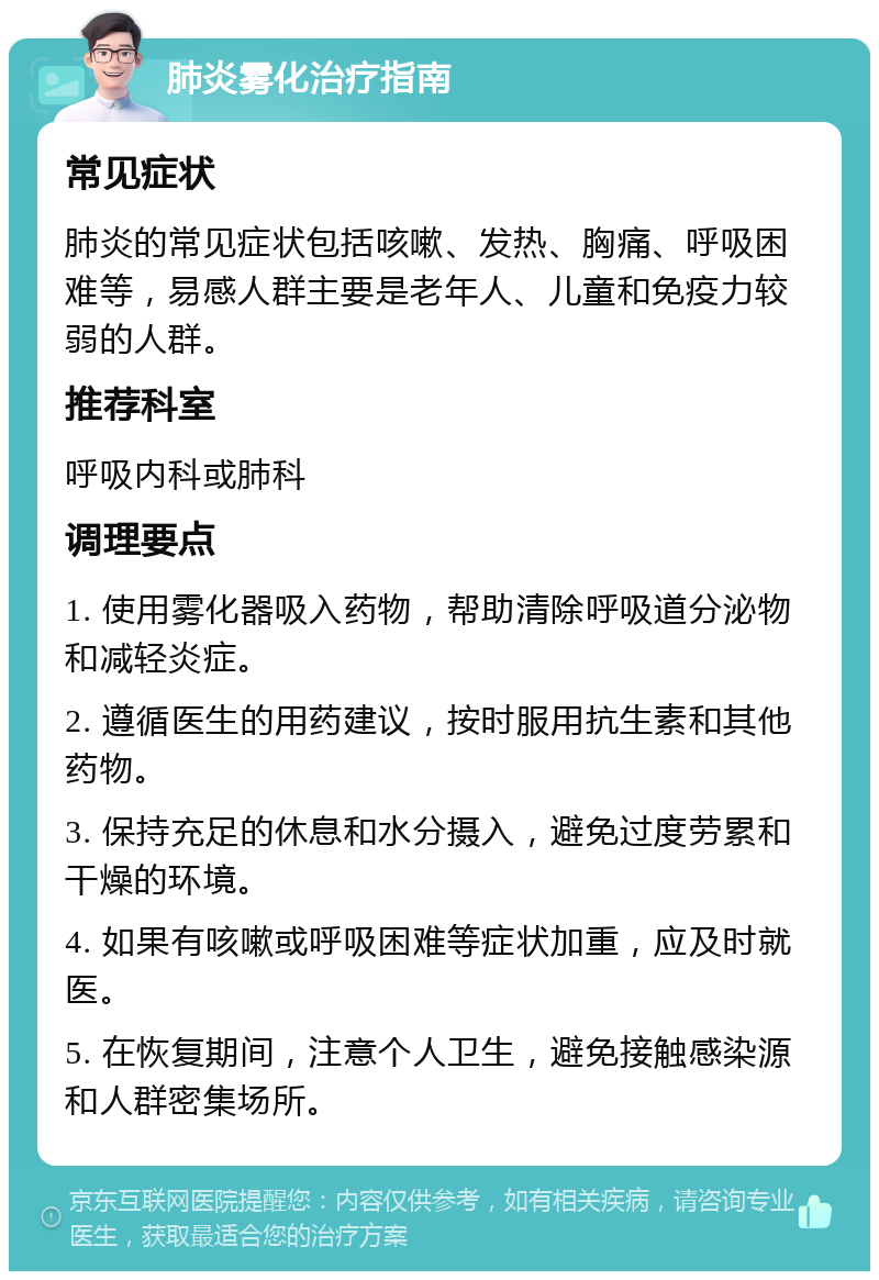 肺炎雾化治疗指南 常见症状 肺炎的常见症状包括咳嗽、发热、胸痛、呼吸困难等，易感人群主要是老年人、儿童和免疫力较弱的人群。 推荐科室 呼吸内科或肺科 调理要点 1. 使用雾化器吸入药物，帮助清除呼吸道分泌物和减轻炎症。 2. 遵循医生的用药建议，按时服用抗生素和其他药物。 3. 保持充足的休息和水分摄入，避免过度劳累和干燥的环境。 4. 如果有咳嗽或呼吸困难等症状加重，应及时就医。 5. 在恢复期间，注意个人卫生，避免接触感染源和人群密集场所。