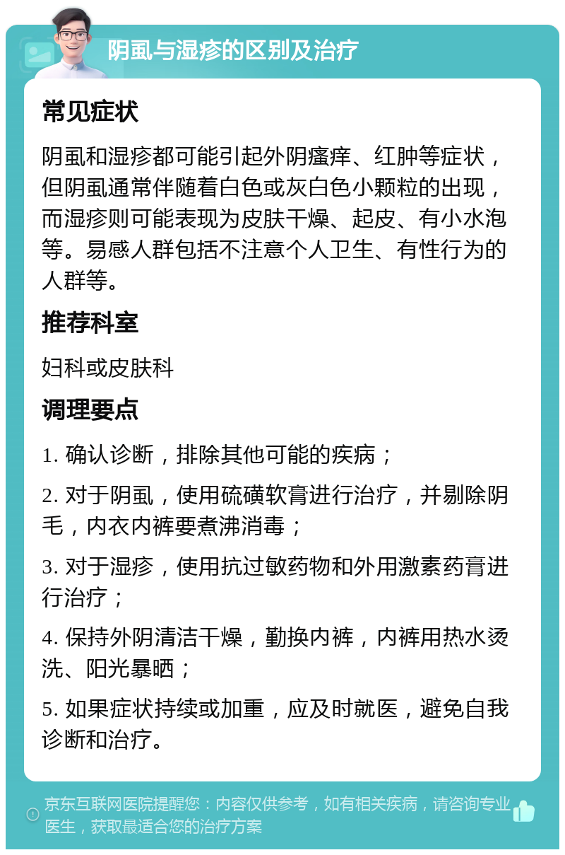 阴虱与湿疹的区别及治疗 常见症状 阴虱和湿疹都可能引起外阴瘙痒、红肿等症状，但阴虱通常伴随着白色或灰白色小颗粒的出现，而湿疹则可能表现为皮肤干燥、起皮、有小水泡等。易感人群包括不注意个人卫生、有性行为的人群等。 推荐科室 妇科或皮肤科 调理要点 1. 确认诊断，排除其他可能的疾病； 2. 对于阴虱，使用硫磺软膏进行治疗，并剔除阴毛，内衣内裤要煮沸消毒； 3. 对于湿疹，使用抗过敏药物和外用激素药膏进行治疗； 4. 保持外阴清洁干燥，勤换内裤，内裤用热水烫洗、阳光暴晒； 5. 如果症状持续或加重，应及时就医，避免自我诊断和治疗。