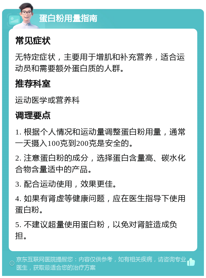 蛋白粉用量指南 常见症状 无特定症状，主要用于增肌和补充营养，适合运动员和需要额外蛋白质的人群。 推荐科室 运动医学或营养科 调理要点 1. 根据个人情况和运动量调整蛋白粉用量，通常一天摄入100克到200克是安全的。 2. 注意蛋白粉的成分，选择蛋白含量高、碳水化合物含量适中的产品。 3. 配合运动使用，效果更佳。 4. 如果有肾虚等健康问题，应在医生指导下使用蛋白粉。 5. 不建议超量使用蛋白粉，以免对肾脏造成负担。