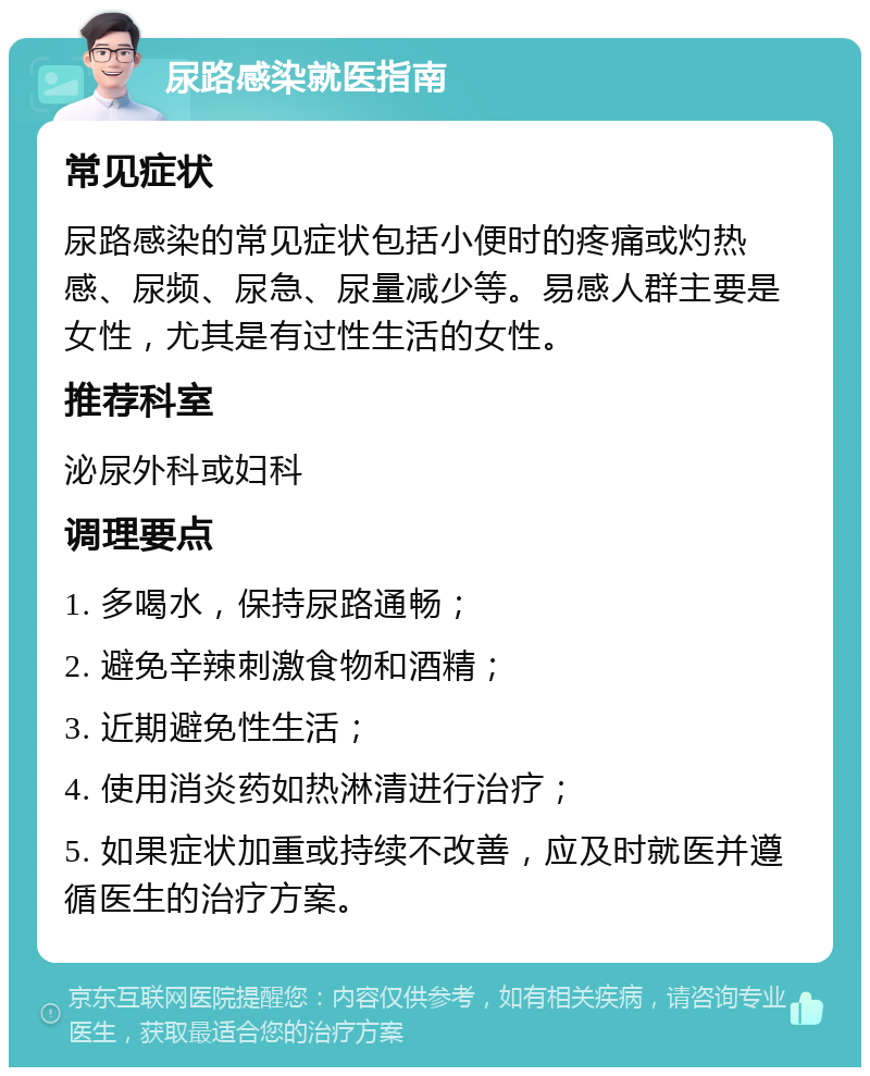 尿路感染就医指南 常见症状 尿路感染的常见症状包括小便时的疼痛或灼热感、尿频、尿急、尿量减少等。易感人群主要是女性，尤其是有过性生活的女性。 推荐科室 泌尿外科或妇科 调理要点 1. 多喝水，保持尿路通畅； 2. 避免辛辣刺激食物和酒精； 3. 近期避免性生活； 4. 使用消炎药如热淋清进行治疗； 5. 如果症状加重或持续不改善，应及时就医并遵循医生的治疗方案。