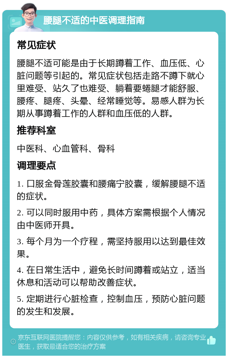 腰腿不适的中医调理指南 常见症状 腰腿不适可能是由于长期蹲着工作、血压低、心脏问题等引起的。常见症状包括走路不蹲下就心里难受、站久了也难受、躺着要蜷腿才能舒服、腰疼、腿疼、头晕、经常睡觉等。易感人群为长期从事蹲着工作的人群和血压低的人群。 推荐科室 中医科、心血管科、骨科 调理要点 1. 口服金骨莲胶囊和腰痛宁胶囊，缓解腰腿不适的症状。 2. 可以同时服用中药，具体方案需根据个人情况由中医师开具。 3. 每个月为一个疗程，需坚持服用以达到最佳效果。 4. 在日常生活中，避免长时间蹲着或站立，适当休息和活动可以帮助改善症状。 5. 定期进行心脏检查，控制血压，预防心脏问题的发生和发展。