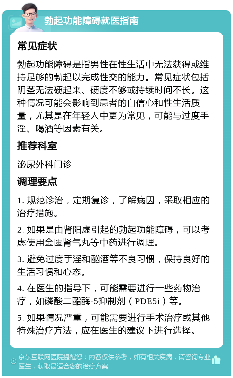 勃起功能障碍就医指南 常见症状 勃起功能障碍是指男性在性生活中无法获得或维持足够的勃起以完成性交的能力。常见症状包括阴茎无法硬起来、硬度不够或持续时间不长。这种情况可能会影响到患者的自信心和性生活质量，尤其是在年轻人中更为常见，可能与过度手淫、喝酒等因素有关。 推荐科室 泌尿外科门诊 调理要点 1. 规范诊治，定期复诊，了解病因，采取相应的治疗措施。 2. 如果是由肾阳虚引起的勃起功能障碍，可以考虑使用金匮肾气丸等中药进行调理。 3. 避免过度手淫和酗酒等不良习惯，保持良好的生活习惯和心态。 4. 在医生的指导下，可能需要进行一些药物治疗，如磷酸二酯酶-5抑制剂（PDE5i）等。 5. 如果情况严重，可能需要进行手术治疗或其他特殊治疗方法，应在医生的建议下进行选择。