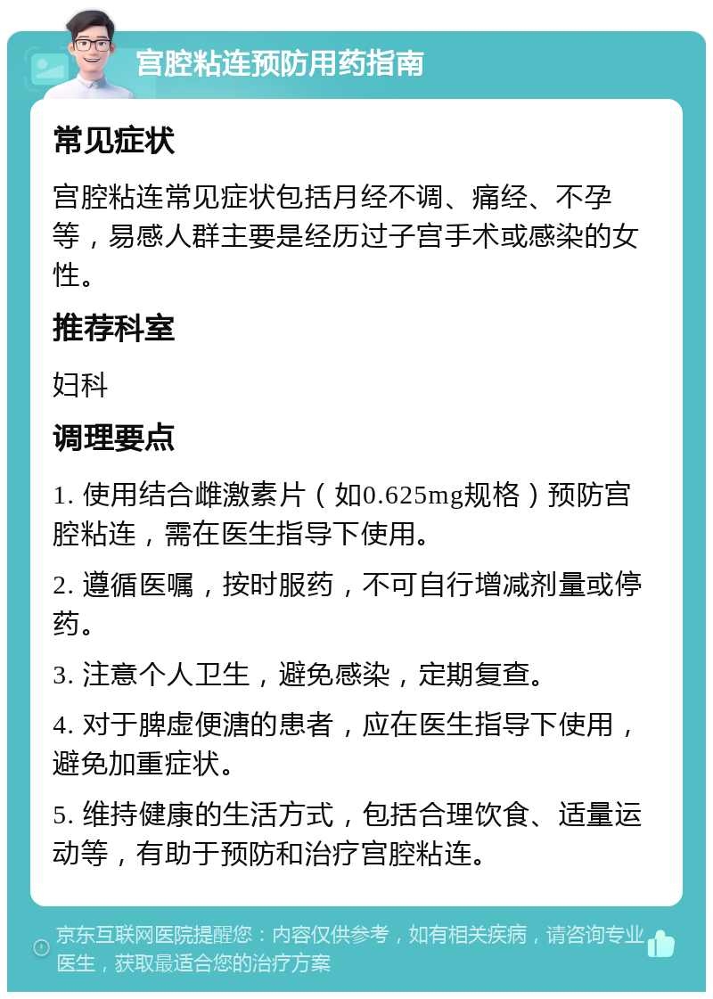 宫腔粘连预防用药指南 常见症状 宫腔粘连常见症状包括月经不调、痛经、不孕等，易感人群主要是经历过子宫手术或感染的女性。 推荐科室 妇科 调理要点 1. 使用结合雌激素片（如0.625mg规格）预防宫腔粘连，需在医生指导下使用。 2. 遵循医嘱，按时服药，不可自行增减剂量或停药。 3. 注意个人卫生，避免感染，定期复查。 4. 对于脾虚便溏的患者，应在医生指导下使用，避免加重症状。 5. 维持健康的生活方式，包括合理饮食、适量运动等，有助于预防和治疗宫腔粘连。