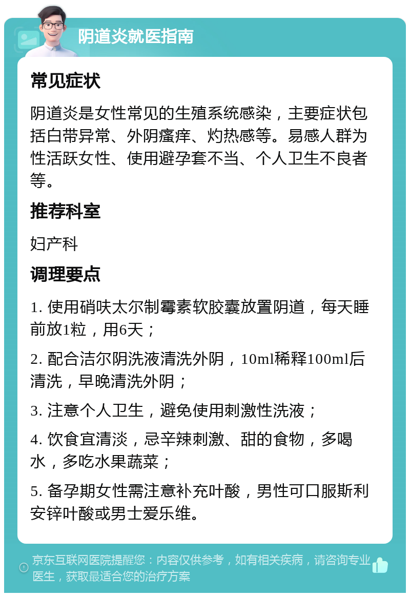 阴道炎就医指南 常见症状 阴道炎是女性常见的生殖系统感染，主要症状包括白带异常、外阴瘙痒、灼热感等。易感人群为性活跃女性、使用避孕套不当、个人卫生不良者等。 推荐科室 妇产科 调理要点 1. 使用硝呋太尔制霉素软胶囊放置阴道，每天睡前放1粒，用6天； 2. 配合洁尔阴洗液清洗外阴，10ml稀释100ml后清洗，早晚清洗外阴； 3. 注意个人卫生，避免使用刺激性洗液； 4. 饮食宜清淡，忌辛辣刺激、甜的食物，多喝水，多吃水果蔬菜； 5. 备孕期女性需注意补充叶酸，男性可口服斯利安锌叶酸或男士爱乐维。