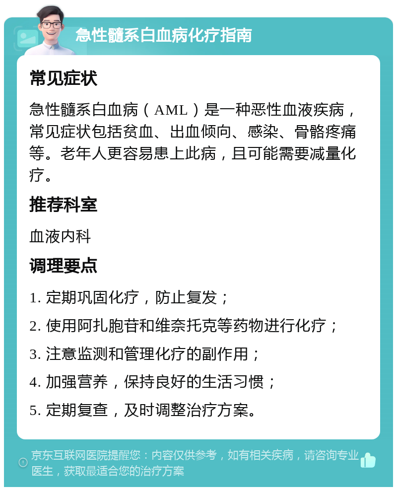 急性髓系白血病化疗指南 常见症状 急性髓系白血病（AML）是一种恶性血液疾病，常见症状包括贫血、出血倾向、感染、骨骼疼痛等。老年人更容易患上此病，且可能需要减量化疗。 推荐科室 血液内科 调理要点 1. 定期巩固化疗，防止复发； 2. 使用阿扎胞苷和维奈托克等药物进行化疗； 3. 注意监测和管理化疗的副作用； 4. 加强营养，保持良好的生活习惯； 5. 定期复查，及时调整治疗方案。