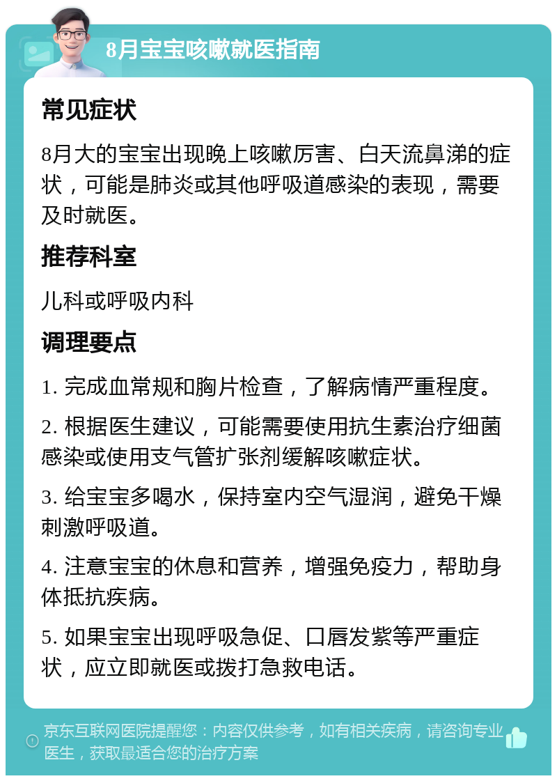 8月宝宝咳嗽就医指南 常见症状 8月大的宝宝出现晚上咳嗽厉害、白天流鼻涕的症状，可能是肺炎或其他呼吸道感染的表现，需要及时就医。 推荐科室 儿科或呼吸内科 调理要点 1. 完成血常规和胸片检查，了解病情严重程度。 2. 根据医生建议，可能需要使用抗生素治疗细菌感染或使用支气管扩张剂缓解咳嗽症状。 3. 给宝宝多喝水，保持室内空气湿润，避免干燥刺激呼吸道。 4. 注意宝宝的休息和营养，增强免疫力，帮助身体抵抗疾病。 5. 如果宝宝出现呼吸急促、口唇发紫等严重症状，应立即就医或拨打急救电话。