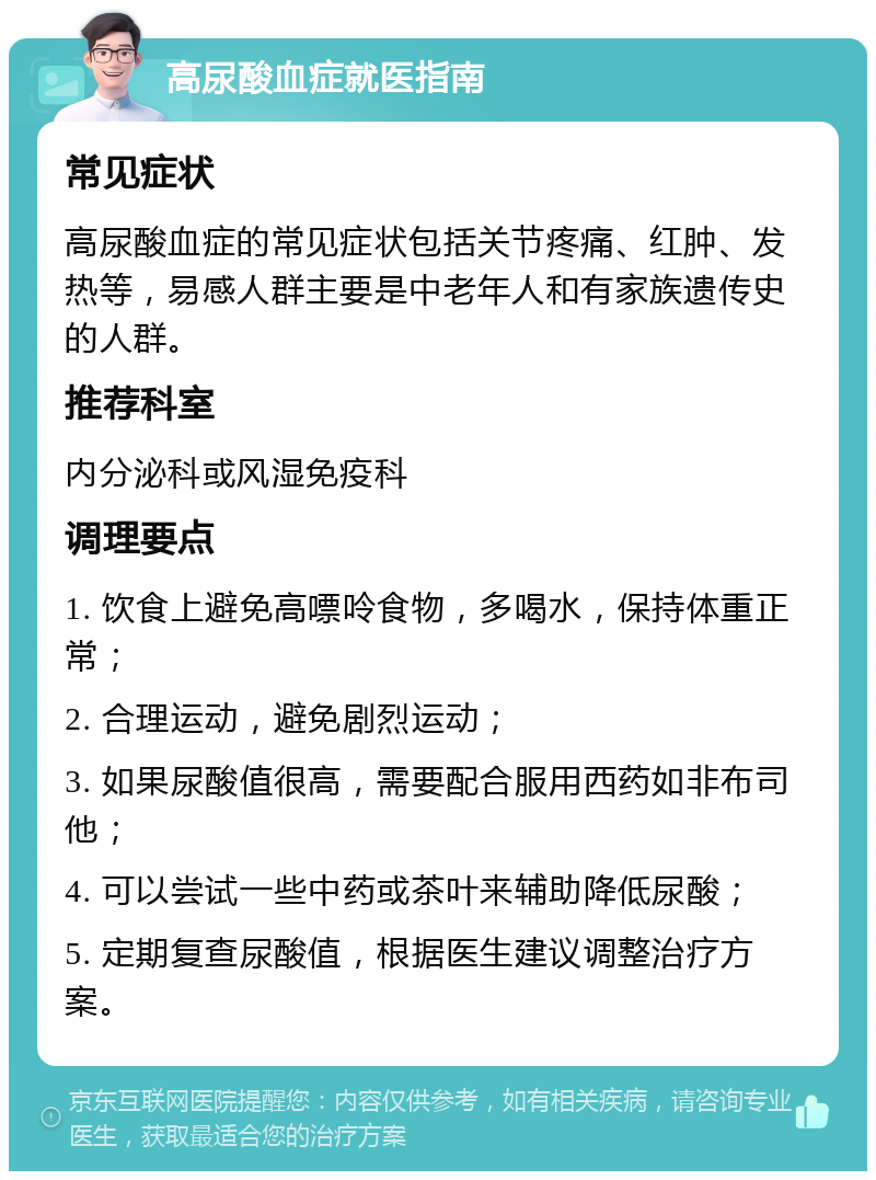 高尿酸血症就医指南 常见症状 高尿酸血症的常见症状包括关节疼痛、红肿、发热等，易感人群主要是中老年人和有家族遗传史的人群。 推荐科室 内分泌科或风湿免疫科 调理要点 1. 饮食上避免高嘌呤食物，多喝水，保持体重正常； 2. 合理运动，避免剧烈运动； 3. 如果尿酸值很高，需要配合服用西药如非布司他； 4. 可以尝试一些中药或茶叶来辅助降低尿酸； 5. 定期复查尿酸值，根据医生建议调整治疗方案。