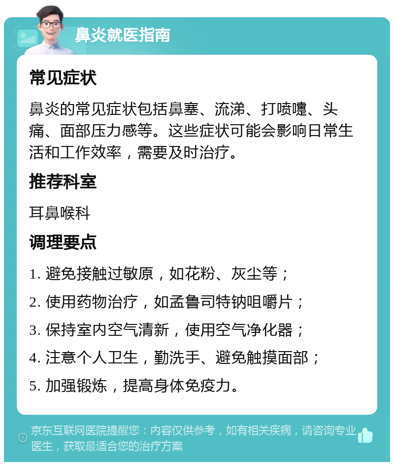 鼻炎就医指南 常见症状 鼻炎的常见症状包括鼻塞、流涕、打喷嚏、头痛、面部压力感等。这些症状可能会影响日常生活和工作效率，需要及时治疗。 推荐科室 耳鼻喉科 调理要点 1. 避免接触过敏原，如花粉、灰尘等； 2. 使用药物治疗，如孟鲁司特钠咀嚼片； 3. 保持室内空气清新，使用空气净化器； 4. 注意个人卫生，勤洗手、避免触摸面部； 5. 加强锻炼，提高身体免疫力。