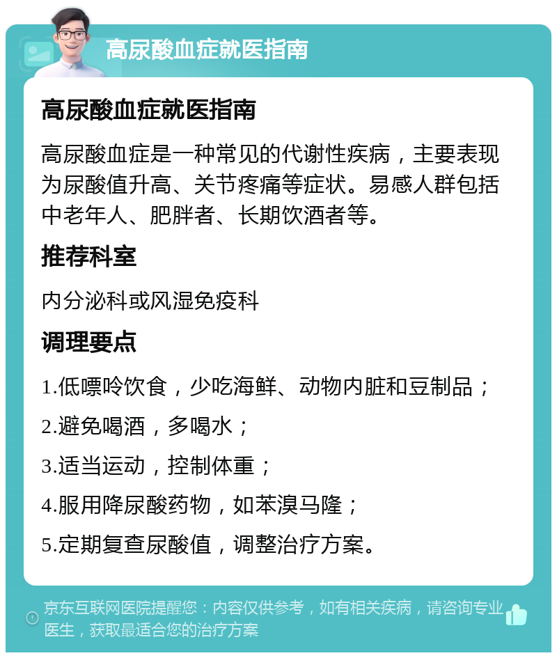 高尿酸血症就医指南 高尿酸血症就医指南 高尿酸血症是一种常见的代谢性疾病，主要表现为尿酸值升高、关节疼痛等症状。易感人群包括中老年人、肥胖者、长期饮酒者等。 推荐科室 内分泌科或风湿免疫科 调理要点 1.低嘌呤饮食，少吃海鲜、动物内脏和豆制品； 2.避免喝酒，多喝水； 3.适当运动，控制体重； 4.服用降尿酸药物，如苯溴马隆； 5.定期复查尿酸值，调整治疗方案。