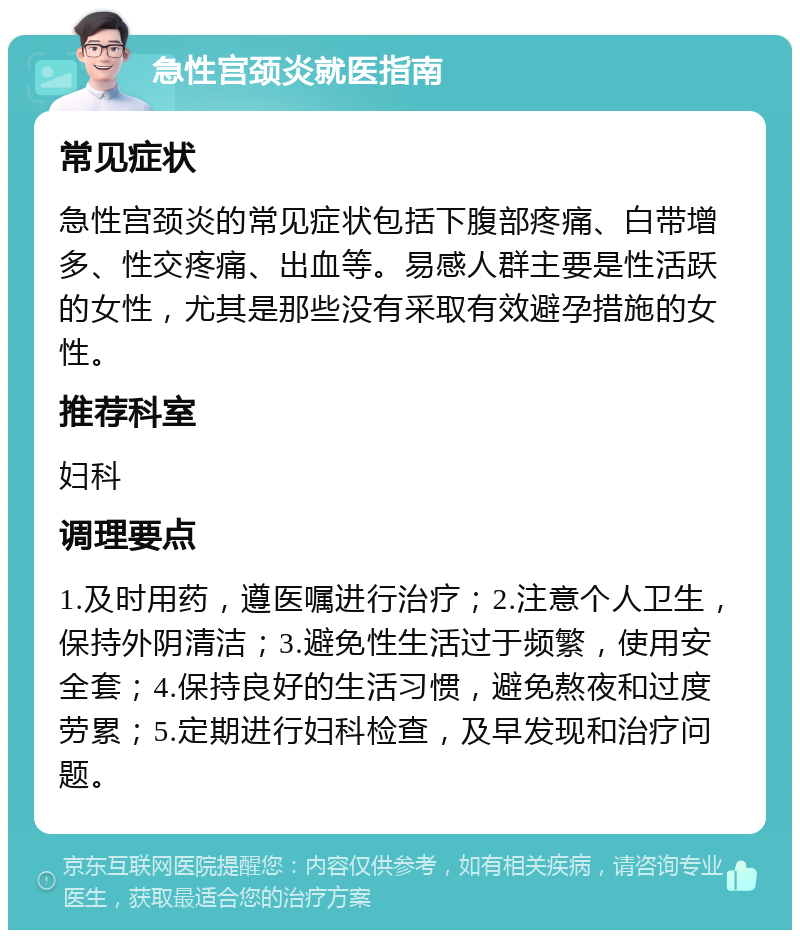 急性宫颈炎就医指南 常见症状 急性宫颈炎的常见症状包括下腹部疼痛、白带增多、性交疼痛、出血等。易感人群主要是性活跃的女性，尤其是那些没有采取有效避孕措施的女性。 推荐科室 妇科 调理要点 1.及时用药，遵医嘱进行治疗；2.注意个人卫生，保持外阴清洁；3.避免性生活过于频繁，使用安全套；4.保持良好的生活习惯，避免熬夜和过度劳累；5.定期进行妇科检查，及早发现和治疗问题。