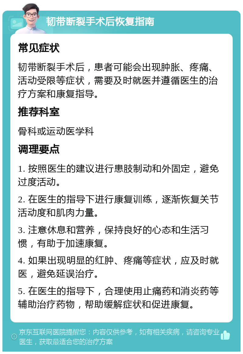 韧带断裂手术后恢复指南 常见症状 韧带断裂手术后，患者可能会出现肿胀、疼痛、活动受限等症状，需要及时就医并遵循医生的治疗方案和康复指导。 推荐科室 骨科或运动医学科 调理要点 1. 按照医生的建议进行患肢制动和外固定，避免过度活动。 2. 在医生的指导下进行康复训练，逐渐恢复关节活动度和肌肉力量。 3. 注意休息和营养，保持良好的心态和生活习惯，有助于加速康复。 4. 如果出现明显的红肿、疼痛等症状，应及时就医，避免延误治疗。 5. 在医生的指导下，合理使用止痛药和消炎药等辅助治疗药物，帮助缓解症状和促进康复。