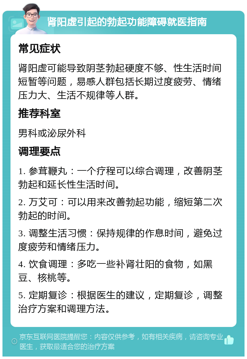 肾阳虚引起的勃起功能障碍就医指南 常见症状 肾阳虚可能导致阴茎勃起硬度不够、性生活时间短暂等问题，易感人群包括长期过度疲劳、情绪压力大、生活不规律等人群。 推荐科室 男科或泌尿外科 调理要点 1. 参茸鞭丸：一个疗程可以综合调理，改善阴茎勃起和延长性生活时间。 2. 万艾可：可以用来改善勃起功能，缩短第二次勃起的时间。 3. 调整生活习惯：保持规律的作息时间，避免过度疲劳和情绪压力。 4. 饮食调理：多吃一些补肾壮阳的食物，如黑豆、核桃等。 5. 定期复诊：根据医生的建议，定期复诊，调整治疗方案和调理方法。