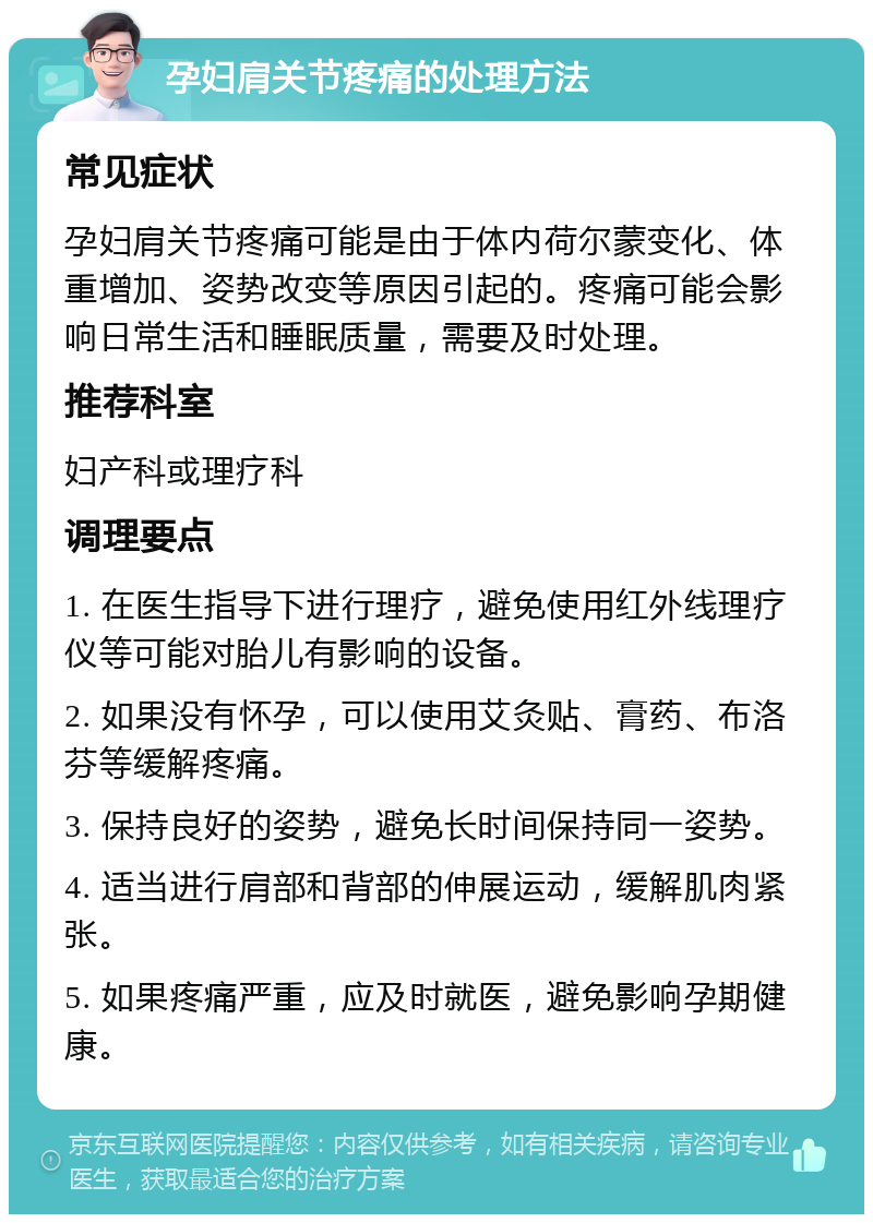 孕妇肩关节疼痛的处理方法 常见症状 孕妇肩关节疼痛可能是由于体内荷尔蒙变化、体重增加、姿势改变等原因引起的。疼痛可能会影响日常生活和睡眠质量，需要及时处理。 推荐科室 妇产科或理疗科 调理要点 1. 在医生指导下进行理疗，避免使用红外线理疗仪等可能对胎儿有影响的设备。 2. 如果没有怀孕，可以使用艾灸贴、膏药、布洛芬等缓解疼痛。 3. 保持良好的姿势，避免长时间保持同一姿势。 4. 适当进行肩部和背部的伸展运动，缓解肌肉紧张。 5. 如果疼痛严重，应及时就医，避免影响孕期健康。