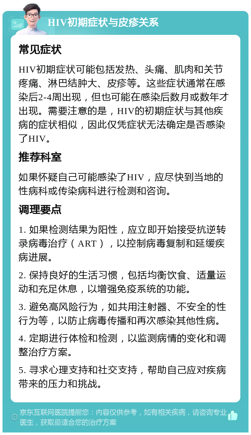 HIV初期症状与皮疹关系 常见症状 HIV初期症状可能包括发热、头痛、肌肉和关节疼痛、淋巴结肿大、皮疹等。这些症状通常在感染后2-4周出现，但也可能在感染后数月或数年才出现。需要注意的是，HIV的初期症状与其他疾病的症状相似，因此仅凭症状无法确定是否感染了HIV。 推荐科室 如果怀疑自己可能感染了HIV，应尽快到当地的性病科或传染病科进行检测和咨询。 调理要点 1. 如果检测结果为阳性，应立即开始接受抗逆转录病毒治疗（ART），以控制病毒复制和延缓疾病进展。 2. 保持良好的生活习惯，包括均衡饮食、适量运动和充足休息，以增强免疫系统的功能。 3. 避免高风险行为，如共用注射器、不安全的性行为等，以防止病毒传播和再次感染其他性病。 4. 定期进行体检和检测，以监测病情的变化和调整治疗方案。 5. 寻求心理支持和社交支持，帮助自己应对疾病带来的压力和挑战。