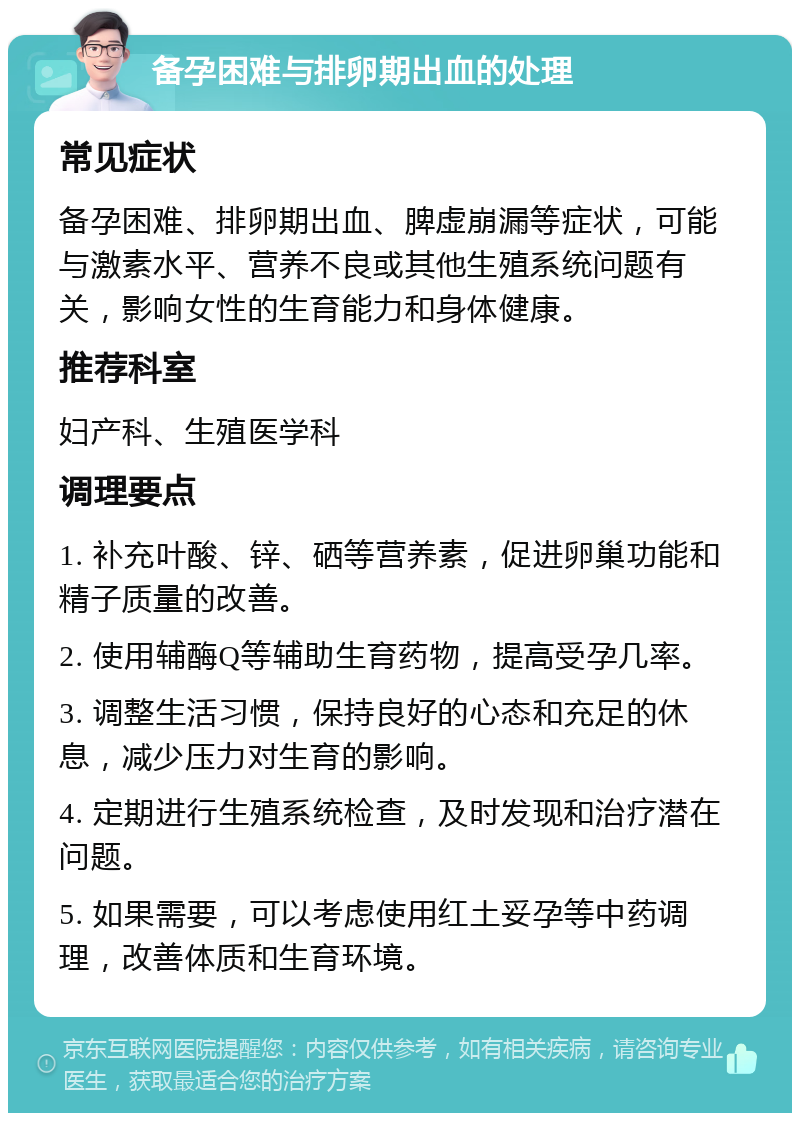 备孕困难与排卵期出血的处理 常见症状 备孕困难、排卵期出血、脾虚崩漏等症状，可能与激素水平、营养不良或其他生殖系统问题有关，影响女性的生育能力和身体健康。 推荐科室 妇产科、生殖医学科 调理要点 1. 补充叶酸、锌、硒等营养素，促进卵巢功能和精子质量的改善。 2. 使用辅酶Q等辅助生育药物，提高受孕几率。 3. 调整生活习惯，保持良好的心态和充足的休息，减少压力对生育的影响。 4. 定期进行生殖系统检查，及时发现和治疗潜在问题。 5. 如果需要，可以考虑使用红土妥孕等中药调理，改善体质和生育环境。