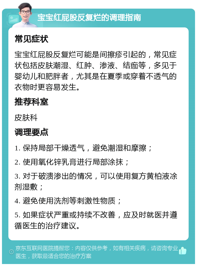 宝宝红屁股反复烂的调理指南 常见症状 宝宝红屁股反复烂可能是间擦疹引起的，常见症状包括皮肤潮湿、红肿、渗液、结痂等，多见于婴幼儿和肥胖者，尤其是在夏季或穿着不透气的衣物时更容易发生。 推荐科室 皮肤科 调理要点 1. 保持局部干燥透气，避免潮湿和摩擦； 2. 使用氧化锌乳膏进行局部涂抹； 3. 对于破溃渗出的情况，可以使用复方黄柏液凃剂湿敷； 4. 避免使用洗剂等刺激性物质； 5. 如果症状严重或持续不改善，应及时就医并遵循医生的治疗建议。