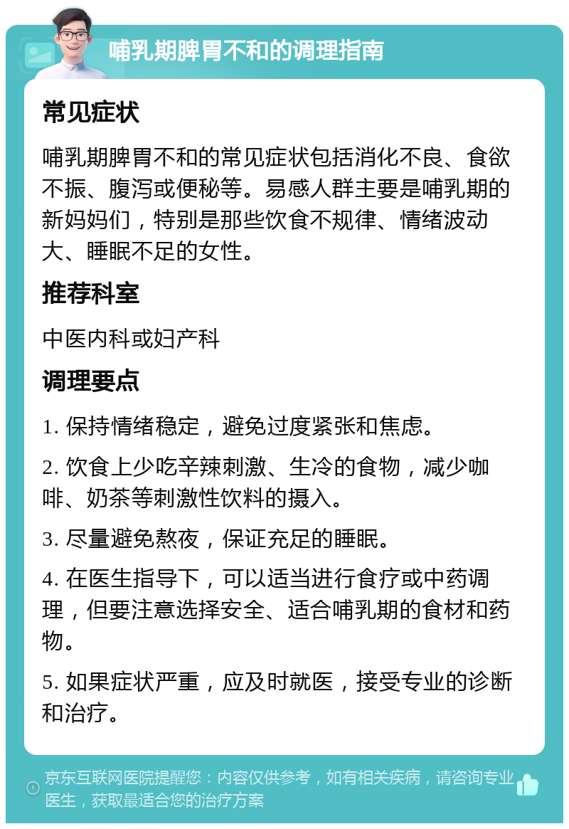 哺乳期脾胃不和的调理指南 常见症状 哺乳期脾胃不和的常见症状包括消化不良、食欲不振、腹泻或便秘等。易感人群主要是哺乳期的新妈妈们，特别是那些饮食不规律、情绪波动大、睡眠不足的女性。 推荐科室 中医内科或妇产科 调理要点 1. 保持情绪稳定，避免过度紧张和焦虑。 2. 饮食上少吃辛辣刺激、生冷的食物，减少咖啡、奶茶等刺激性饮料的摄入。 3. 尽量避免熬夜，保证充足的睡眠。 4. 在医生指导下，可以适当进行食疗或中药调理，但要注意选择安全、适合哺乳期的食材和药物。 5. 如果症状严重，应及时就医，接受专业的诊断和治疗。