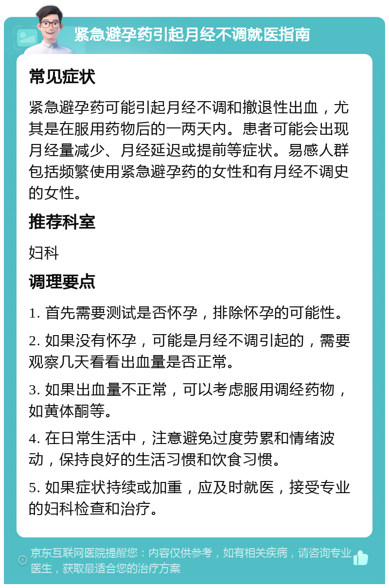 紧急避孕药引起月经不调就医指南 常见症状 紧急避孕药可能引起月经不调和撤退性出血，尤其是在服用药物后的一两天内。患者可能会出现月经量减少、月经延迟或提前等症状。易感人群包括频繁使用紧急避孕药的女性和有月经不调史的女性。 推荐科室 妇科 调理要点 1. 首先需要测试是否怀孕，排除怀孕的可能性。 2. 如果没有怀孕，可能是月经不调引起的，需要观察几天看看出血量是否正常。 3. 如果出血量不正常，可以考虑服用调经药物，如黄体酮等。 4. 在日常生活中，注意避免过度劳累和情绪波动，保持良好的生活习惯和饮食习惯。 5. 如果症状持续或加重，应及时就医，接受专业的妇科检查和治疗。