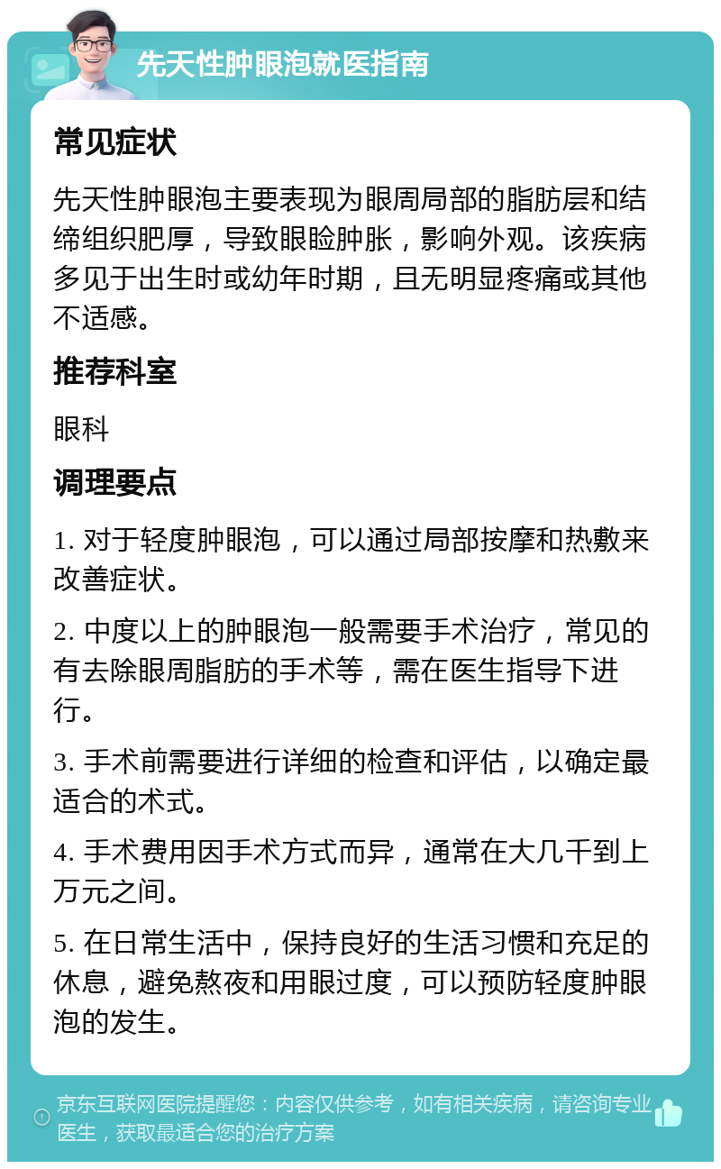 先天性肿眼泡就医指南 常见症状 先天性肿眼泡主要表现为眼周局部的脂肪层和结缔组织肥厚，导致眼睑肿胀，影响外观。该疾病多见于出生时或幼年时期，且无明显疼痛或其他不适感。 推荐科室 眼科 调理要点 1. 对于轻度肿眼泡，可以通过局部按摩和热敷来改善症状。 2. 中度以上的肿眼泡一般需要手术治疗，常见的有去除眼周脂肪的手术等，需在医生指导下进行。 3. 手术前需要进行详细的检查和评估，以确定最适合的术式。 4. 手术费用因手术方式而异，通常在大几千到上万元之间。 5. 在日常生活中，保持良好的生活习惯和充足的休息，避免熬夜和用眼过度，可以预防轻度肿眼泡的发生。