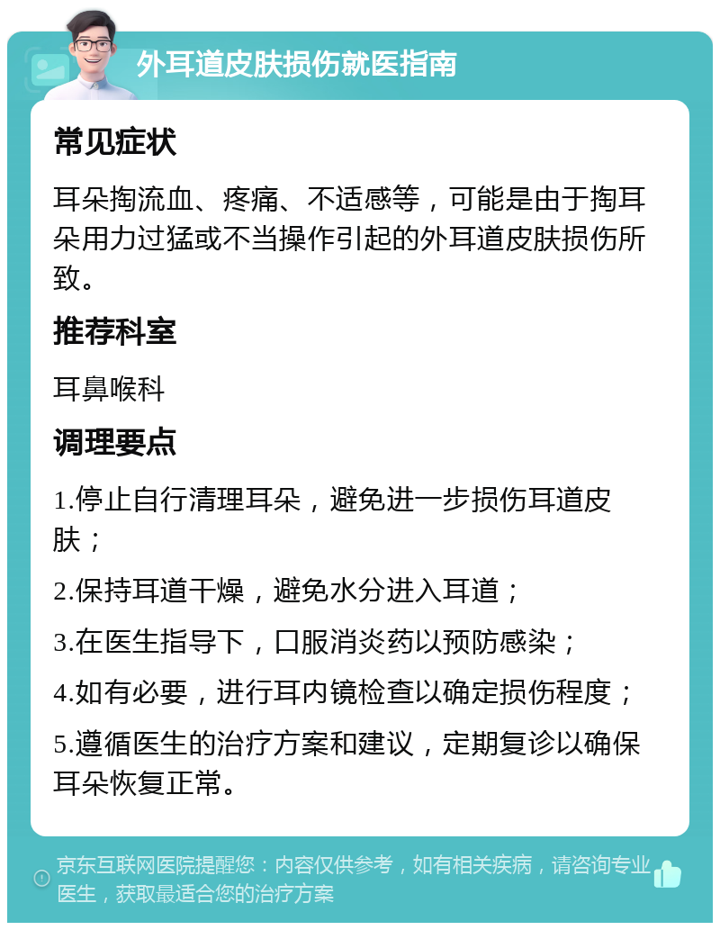 外耳道皮肤损伤就医指南 常见症状 耳朵掏流血、疼痛、不适感等，可能是由于掏耳朵用力过猛或不当操作引起的外耳道皮肤损伤所致。 推荐科室 耳鼻喉科 调理要点 1.停止自行清理耳朵，避免进一步损伤耳道皮肤； 2.保持耳道干燥，避免水分进入耳道； 3.在医生指导下，口服消炎药以预防感染； 4.如有必要，进行耳内镜检查以确定损伤程度； 5.遵循医生的治疗方案和建议，定期复诊以确保耳朵恢复正常。