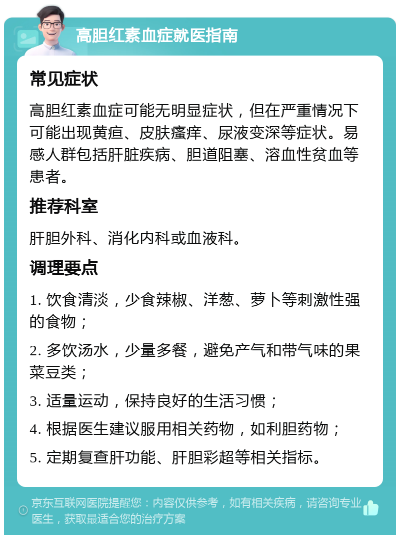 高胆红素血症就医指南 常见症状 高胆红素血症可能无明显症状，但在严重情况下可能出现黄疸、皮肤瘙痒、尿液变深等症状。易感人群包括肝脏疾病、胆道阻塞、溶血性贫血等患者。 推荐科室 肝胆外科、消化内科或血液科。 调理要点 1. 饮食清淡，少食辣椒、洋葱、萝卜等刺激性强的食物； 2. 多饮汤水，少量多餐，避免产气和带气味的果菜豆类； 3. 适量运动，保持良好的生活习惯； 4. 根据医生建议服用相关药物，如利胆药物； 5. 定期复查肝功能、肝胆彩超等相关指标。