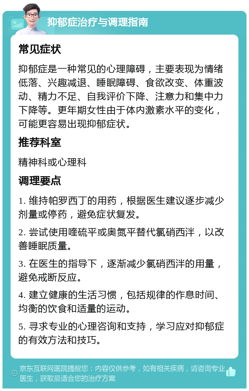 抑郁症治疗与调理指南 常见症状 抑郁症是一种常见的心理障碍，主要表现为情绪低落、兴趣减退、睡眠障碍、食欲改变、体重波动、精力不足、自我评价下降、注意力和集中力下降等。更年期女性由于体内激素水平的变化，可能更容易出现抑郁症状。 推荐科室 精神科或心理科 调理要点 1. 维持帕罗西丁的用药，根据医生建议逐步减少剂量或停药，避免症状复发。 2. 尝试使用喹硫平或奥氮平替代氯硝西泮，以改善睡眠质量。 3. 在医生的指导下，逐渐减少氯硝西泮的用量，避免戒断反应。 4. 建立健康的生活习惯，包括规律的作息时间、均衡的饮食和适量的运动。 5. 寻求专业的心理咨询和支持，学习应对抑郁症的有效方法和技巧。