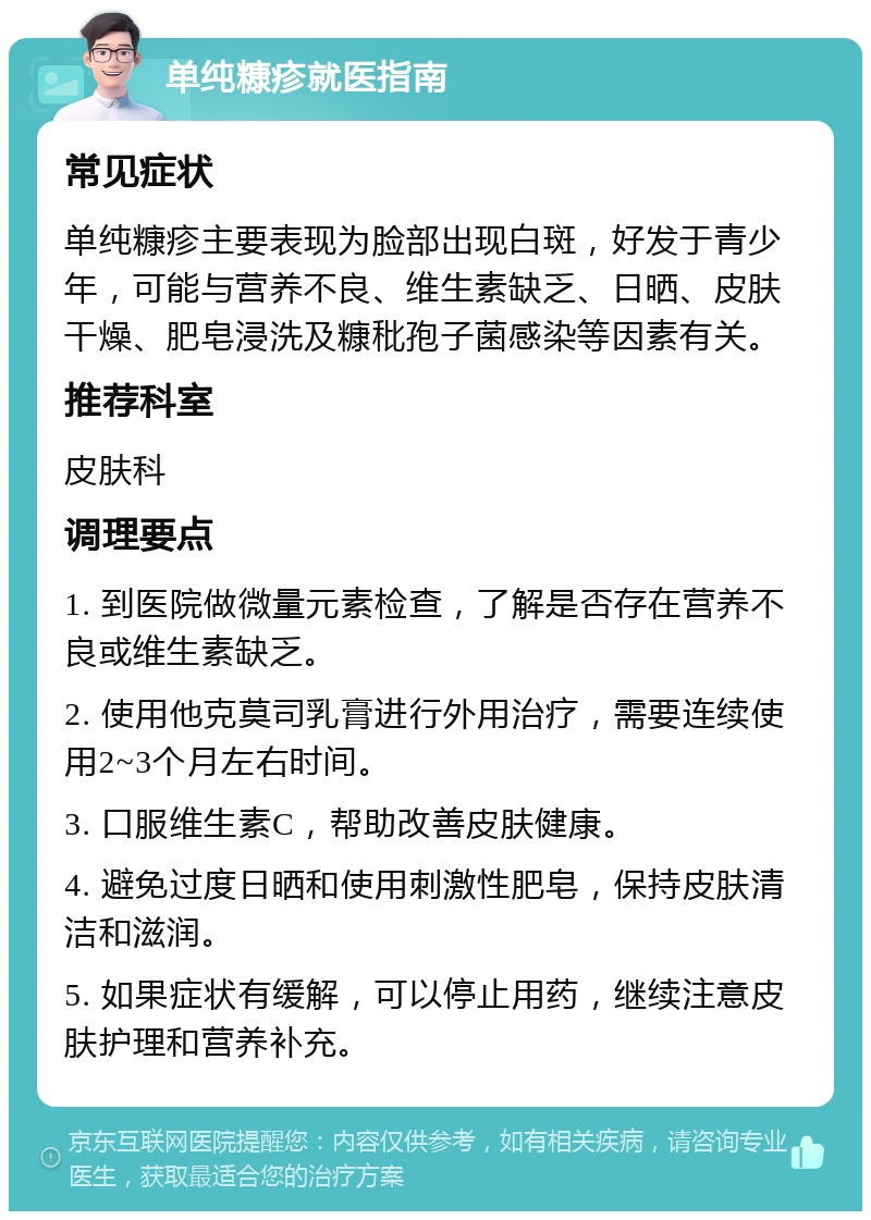 单纯糠疹就医指南 常见症状 单纯糠疹主要表现为脸部出现白斑，好发于青少年，可能与营养不良、维生素缺乏、日晒、皮肤干燥、肥皂浸洗及糠秕孢子菌感染等因素有关。 推荐科室 皮肤科 调理要点 1. 到医院做微量元素检查，了解是否存在营养不良或维生素缺乏。 2. 使用他克莫司乳膏进行外用治疗，需要连续使用2~3个月左右时间。 3. 口服维生素C，帮助改善皮肤健康。 4. 避免过度日晒和使用刺激性肥皂，保持皮肤清洁和滋润。 5. 如果症状有缓解，可以停止用药，继续注意皮肤护理和营养补充。