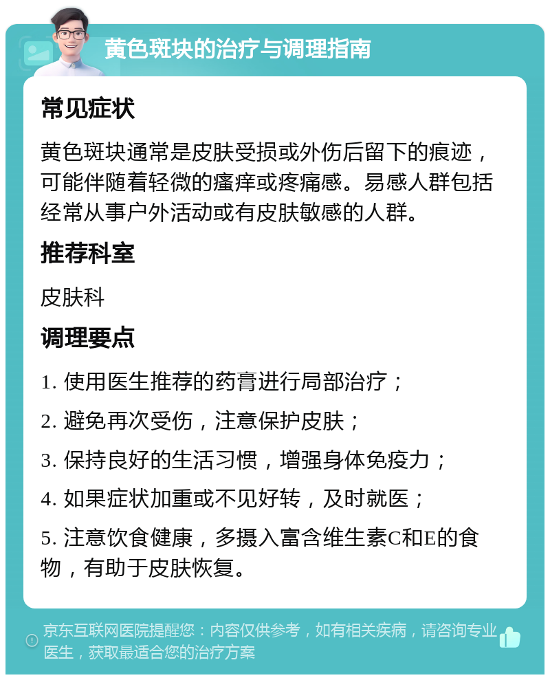 黄色斑块的治疗与调理指南 常见症状 黄色斑块通常是皮肤受损或外伤后留下的痕迹，可能伴随着轻微的瘙痒或疼痛感。易感人群包括经常从事户外活动或有皮肤敏感的人群。 推荐科室 皮肤科 调理要点 1. 使用医生推荐的药膏进行局部治疗； 2. 避免再次受伤，注意保护皮肤； 3. 保持良好的生活习惯，增强身体免疫力； 4. 如果症状加重或不见好转，及时就医； 5. 注意饮食健康，多摄入富含维生素C和E的食物，有助于皮肤恢复。