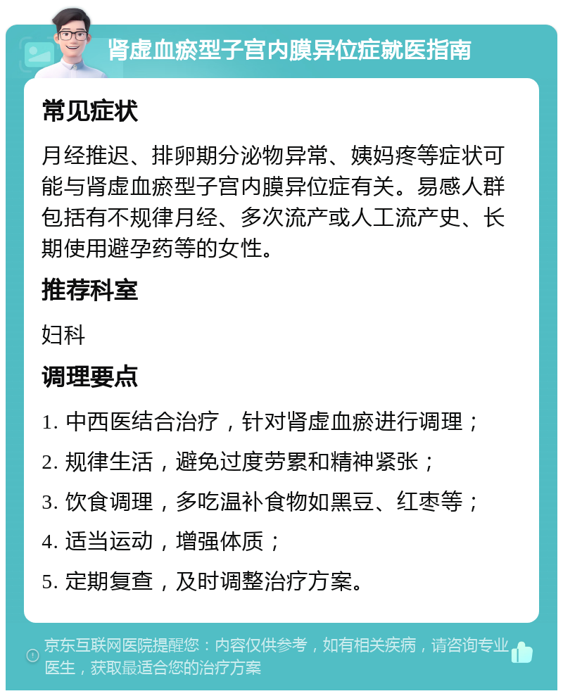 肾虚血瘀型子宫内膜异位症就医指南 常见症状 月经推迟、排卵期分泌物异常、姨妈疼等症状可能与肾虚血瘀型子宫内膜异位症有关。易感人群包括有不规律月经、多次流产或人工流产史、长期使用避孕药等的女性。 推荐科室 妇科 调理要点 1. 中西医结合治疗，针对肾虚血瘀进行调理； 2. 规律生活，避免过度劳累和精神紧张； 3. 饮食调理，多吃温补食物如黑豆、红枣等； 4. 适当运动，增强体质； 5. 定期复查，及时调整治疗方案。