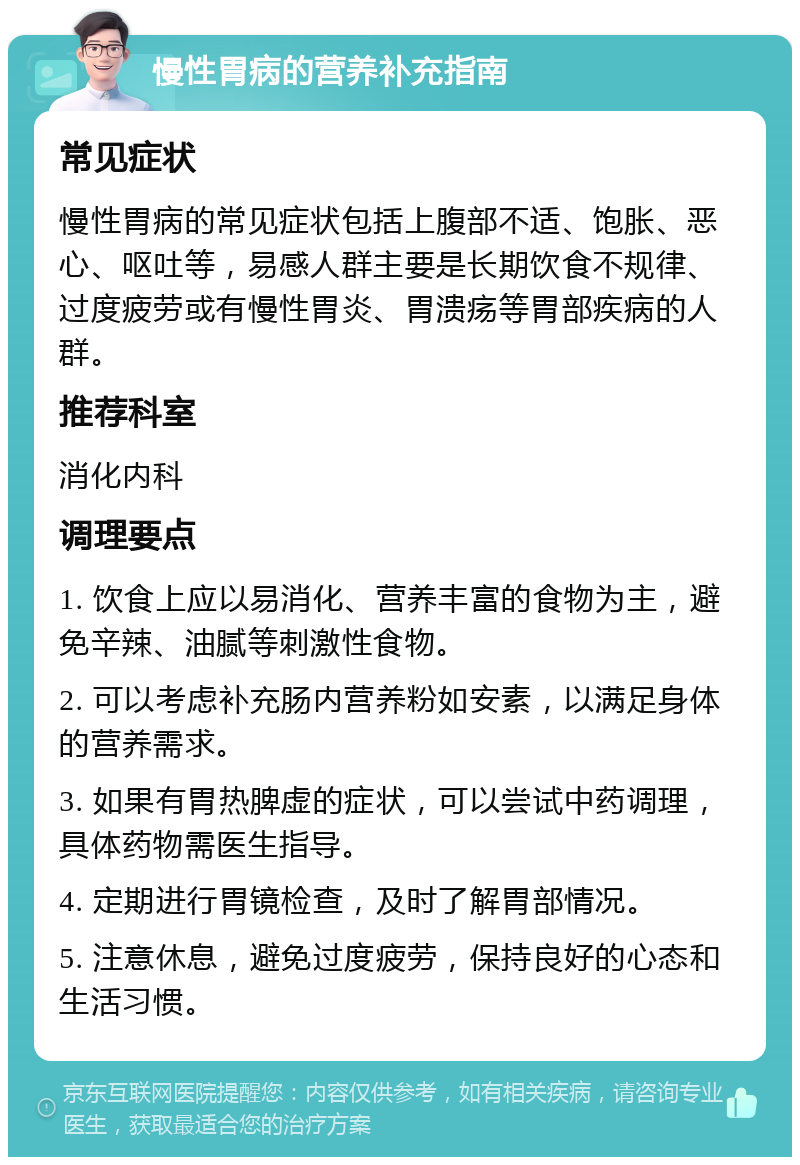 慢性胃病的营养补充指南 常见症状 慢性胃病的常见症状包括上腹部不适、饱胀、恶心、呕吐等，易感人群主要是长期饮食不规律、过度疲劳或有慢性胃炎、胃溃疡等胃部疾病的人群。 推荐科室 消化内科 调理要点 1. 饮食上应以易消化、营养丰富的食物为主，避免辛辣、油腻等刺激性食物。 2. 可以考虑补充肠内营养粉如安素，以满足身体的营养需求。 3. 如果有胃热脾虚的症状，可以尝试中药调理，具体药物需医生指导。 4. 定期进行胃镜检查，及时了解胃部情况。 5. 注意休息，避免过度疲劳，保持良好的心态和生活习惯。