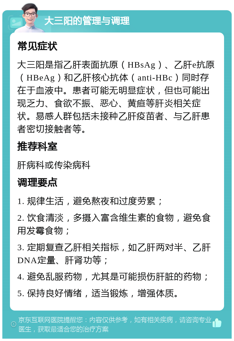 大三阳的管理与调理 常见症状 大三阳是指乙肝表面抗原（HBsAg）、乙肝e抗原（HBeAg）和乙肝核心抗体（anti-HBc）同时存在于血液中。患者可能无明显症状，但也可能出现乏力、食欲不振、恶心、黄疸等肝炎相关症状。易感人群包括未接种乙肝疫苗者、与乙肝患者密切接触者等。 推荐科室 肝病科或传染病科 调理要点 1. 规律生活，避免熬夜和过度劳累； 2. 饮食清淡，多摄入富含维生素的食物，避免食用发霉食物； 3. 定期复查乙肝相关指标，如乙肝两对半、乙肝DNA定量、肝肾功等； 4. 避免乱服药物，尤其是可能损伤肝脏的药物； 5. 保持良好情绪，适当锻炼，增强体质。