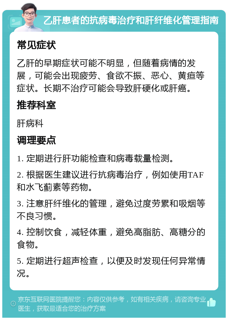 乙肝患者的抗病毒治疗和肝纤维化管理指南 常见症状 乙肝的早期症状可能不明显，但随着病情的发展，可能会出现疲劳、食欲不振、恶心、黄疸等症状。长期不治疗可能会导致肝硬化或肝癌。 推荐科室 肝病科 调理要点 1. 定期进行肝功能检查和病毒载量检测。 2. 根据医生建议进行抗病毒治疗，例如使用TAF和水飞蓟素等药物。 3. 注意肝纤维化的管理，避免过度劳累和吸烟等不良习惯。 4. 控制饮食，减轻体重，避免高脂肪、高糖分的食物。 5. 定期进行超声检查，以便及时发现任何异常情况。