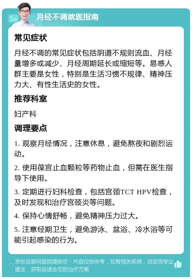 月经不调就医指南 常见症状 月经不调的常见症状包括阴道不规则流血、月经量增多或减少、月经周期延长或缩短等。易感人群主要是女性，特别是生活习惯不规律、精神压力大、有性生活史的女性。 推荐科室 妇产科 调理要点 1. 观察月经情况，注意休息，避免熬夜和剧烈运动。 2. 使用葆宫止血颗粒等药物止血，但需在医生指导下使用。 3. 定期进行妇科检查，包括宫颈TCT HPV检查，及时发现和治疗宫颈炎等问题。 4. 保持心情舒畅，避免精神压力过大。 5. 注意经期卫生，避免游泳、盆浴、冷水浴等可能引起感染的行为。