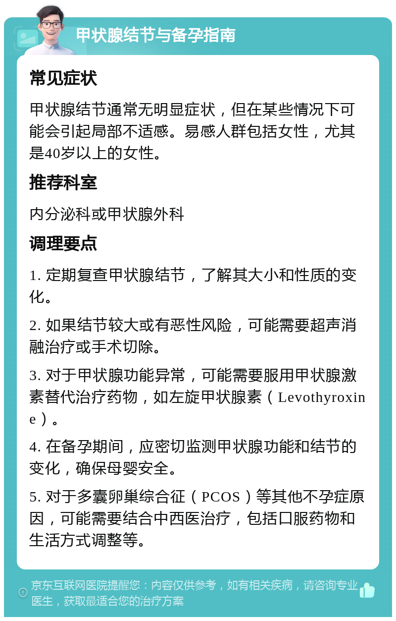 甲状腺结节与备孕指南 常见症状 甲状腺结节通常无明显症状，但在某些情况下可能会引起局部不适感。易感人群包括女性，尤其是40岁以上的女性。 推荐科室 内分泌科或甲状腺外科 调理要点 1. 定期复查甲状腺结节，了解其大小和性质的变化。 2. 如果结节较大或有恶性风险，可能需要超声消融治疗或手术切除。 3. 对于甲状腺功能异常，可能需要服用甲状腺激素替代治疗药物，如左旋甲状腺素（Levothyroxine）。 4. 在备孕期间，应密切监测甲状腺功能和结节的变化，确保母婴安全。 5. 对于多囊卵巢综合征（PCOS）等其他不孕症原因，可能需要结合中西医治疗，包括口服药物和生活方式调整等。