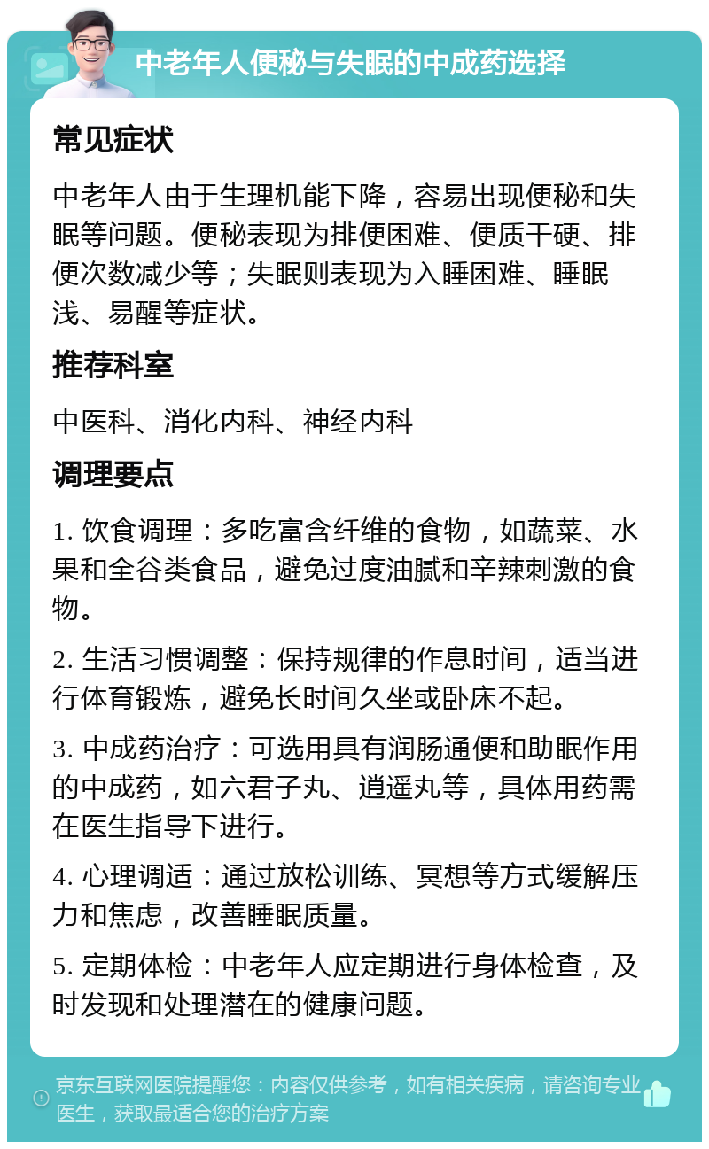 中老年人便秘与失眠的中成药选择 常见症状 中老年人由于生理机能下降，容易出现便秘和失眠等问题。便秘表现为排便困难、便质干硬、排便次数减少等；失眠则表现为入睡困难、睡眠浅、易醒等症状。 推荐科室 中医科、消化内科、神经内科 调理要点 1. 饮食调理：多吃富含纤维的食物，如蔬菜、水果和全谷类食品，避免过度油腻和辛辣刺激的食物。 2. 生活习惯调整：保持规律的作息时间，适当进行体育锻炼，避免长时间久坐或卧床不起。 3. 中成药治疗：可选用具有润肠通便和助眠作用的中成药，如六君子丸、逍遥丸等，具体用药需在医生指导下进行。 4. 心理调适：通过放松训练、冥想等方式缓解压力和焦虑，改善睡眠质量。 5. 定期体检：中老年人应定期进行身体检查，及时发现和处理潜在的健康问题。