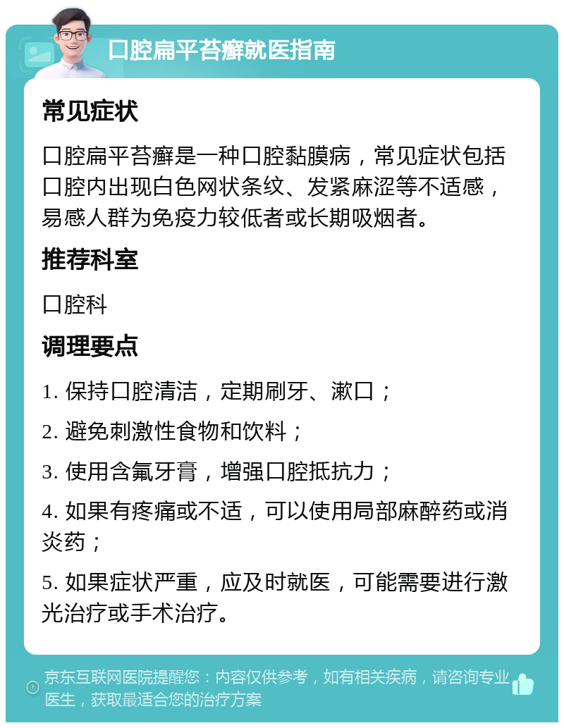 口腔扁平苔癣就医指南 常见症状 口腔扁平苔癣是一种口腔黏膜病，常见症状包括口腔内出现白色网状条纹、发紧麻涩等不适感，易感人群为免疫力较低者或长期吸烟者。 推荐科室 口腔科 调理要点 1. 保持口腔清洁，定期刷牙、漱口； 2. 避免刺激性食物和饮料； 3. 使用含氟牙膏，增强口腔抵抗力； 4. 如果有疼痛或不适，可以使用局部麻醉药或消炎药； 5. 如果症状严重，应及时就医，可能需要进行激光治疗或手术治疗。