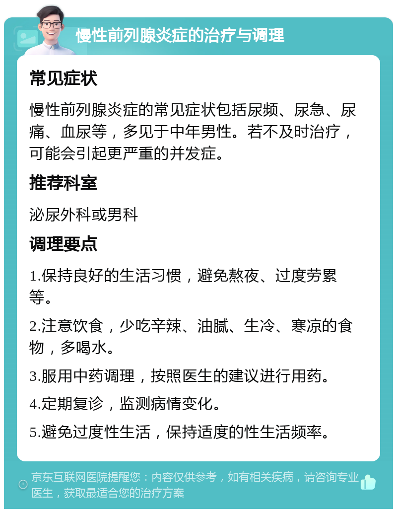 慢性前列腺炎症的治疗与调理 常见症状 慢性前列腺炎症的常见症状包括尿频、尿急、尿痛、血尿等，多见于中年男性。若不及时治疗，可能会引起更严重的并发症。 推荐科室 泌尿外科或男科 调理要点 1.保持良好的生活习惯，避免熬夜、过度劳累等。 2.注意饮食，少吃辛辣、油腻、生冷、寒凉的食物，多喝水。 3.服用中药调理，按照医生的建议进行用药。 4.定期复诊，监测病情变化。 5.避免过度性生活，保持适度的性生活频率。